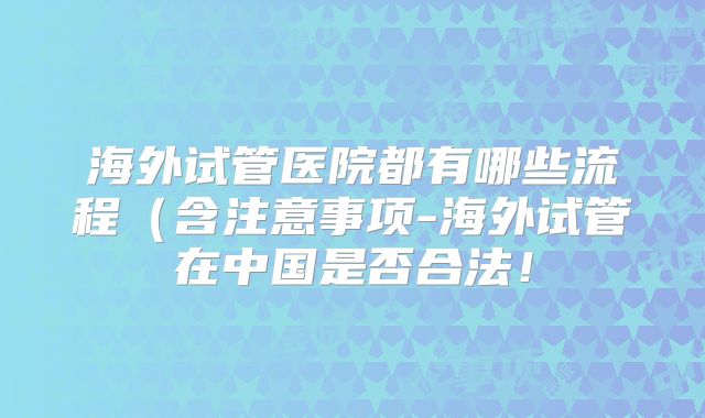 海外试管医院都有哪些流程（含注意事项-海外试管在中国是否合法！
