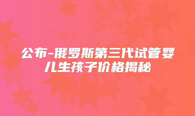 公布-俄罗斯第三代试管婴儿生孩子价格揭秘