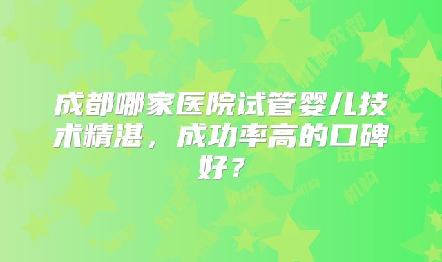 成都哪家医院试管婴儿技术精湛,成功率高的口碑好?