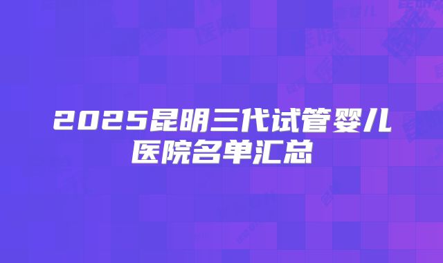 2025昆明三代试管婴儿医院名单汇总