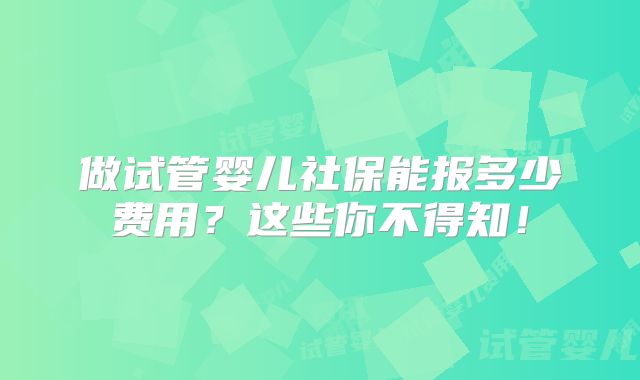 做试管婴儿社保能报多少费用？这些你不得知！