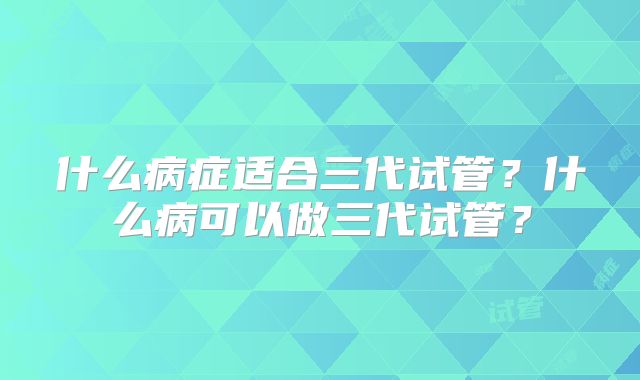 什么病症适合三代试管？什么病可以做三代试管？