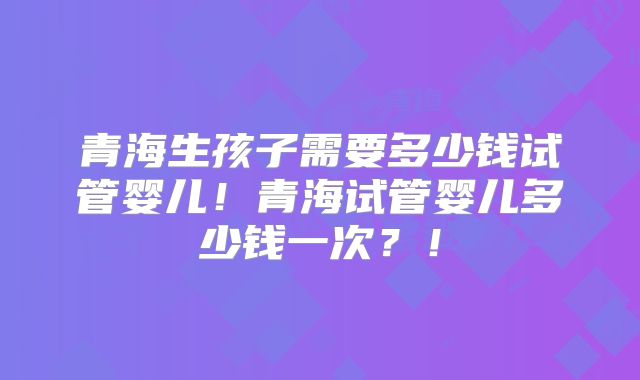青海生孩子需要多少钱试管婴儿！青海试管婴儿多少钱一次？！