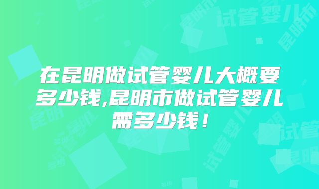在昆明做试管婴儿大概要多少钱,昆明市做试管婴儿需多少钱!