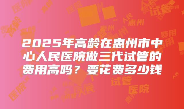 2025年高龄在惠州市中心人民医院做三代试管的费用高吗?要花费多少钱