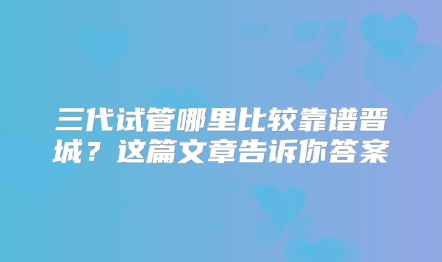 三代试管哪里比较靠谱晋城？这篇文章告诉你答案