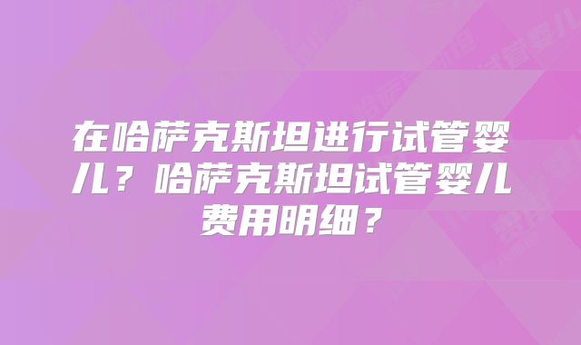 在哈萨克斯坦进行试管婴儿?哈萨克斯坦试管婴儿费用明细?