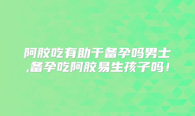 阿胶吃有助于备孕吗男士,备孕吃阿胶易生孩子吗!