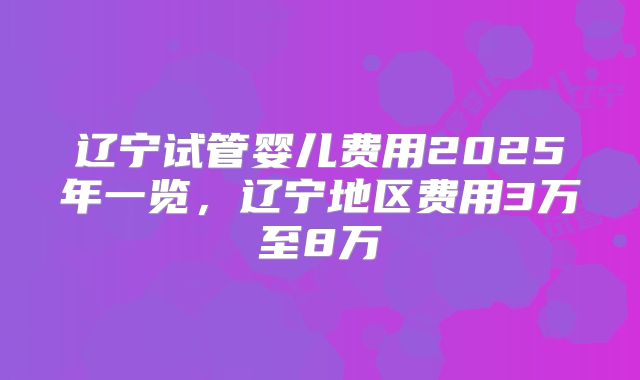 辽宁试管婴儿费用2025年一览，辽宁地区费用3万至8万