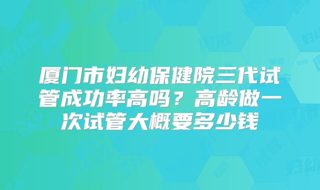 厦门市妇幼保健院三代试管成功率高吗？高龄做一次试管大概要多少钱