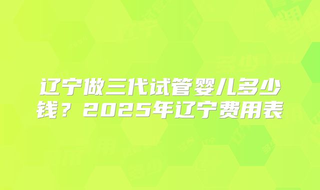 辽宁做三代试管婴儿多少钱？2025年辽宁费用表