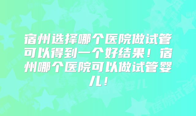 宿州选择哪个医院做试管可以得到一个好结果！宿州哪个医院可以做试管婴儿！
