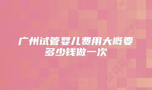 广州试管婴儿费用大概要多少钱做一次