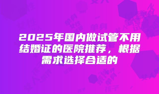 2025年国内做试管不用结婚证的医院推荐，根据需求选择合适的
