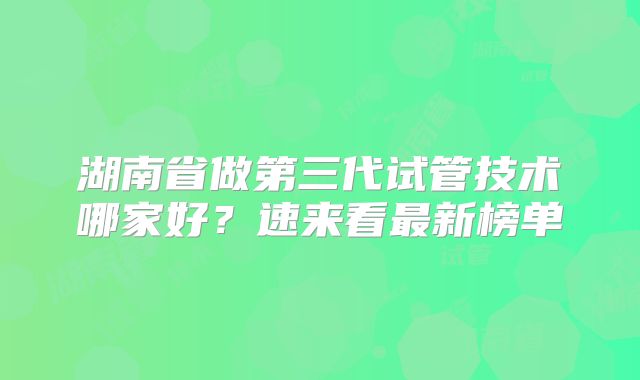 湖南省做第三代试管技术哪家好?速来看最新榜单