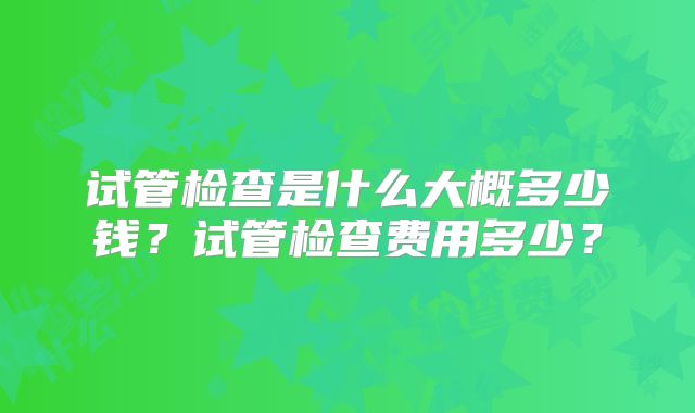试管检查是什么大概多少钱？试管检查费用多少？