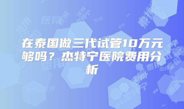 在泰国做三代试管10万元够吗？杰特宁医院费用分析