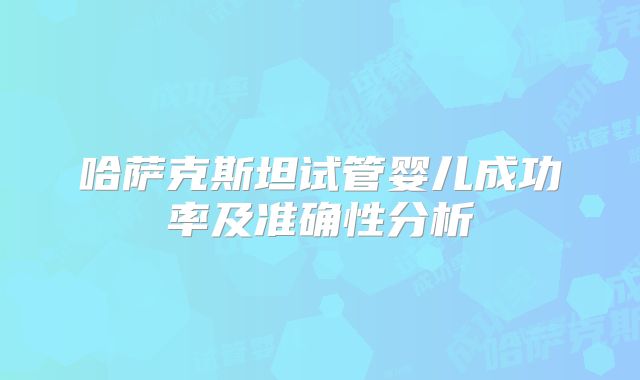 哈萨克斯坦试管婴儿成功率及准确性分析