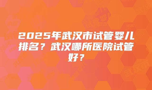2025年武汉市试管婴儿排名？武汉哪所医院试管好？