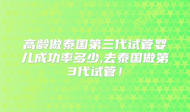 高龄做泰国第三代试管婴儿成功率多少,去泰国做第3代试管!