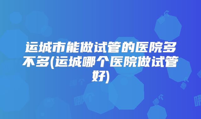 运城市能做试管的医院多不多(运城哪个医院做试管好)