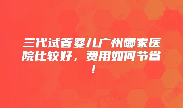三代试管婴儿广州哪家医院比较好，费用如何节省！