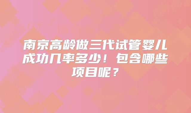 南京高龄做三代试管婴儿成功几率多少!包含哪些项目呢?
