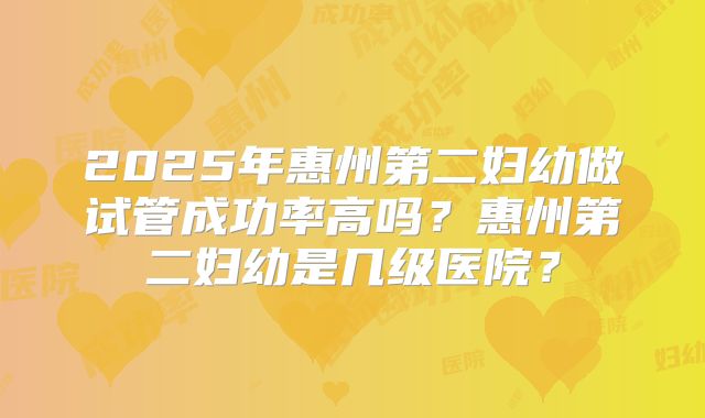 2025年惠州第二妇幼做试管成功率高吗?惠州第二妇幼是几级医院?
