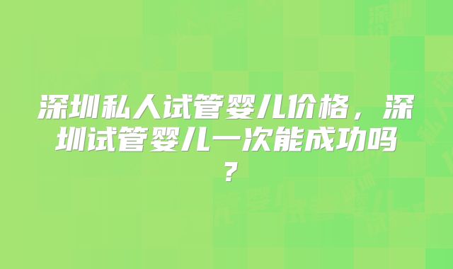 深圳私人试管婴儿价格，深圳试管婴儿一次能成功吗？