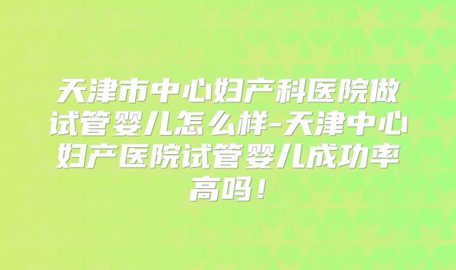 天津市中心妇产科医院做试管婴儿怎么样-天津中心妇产医院试管婴儿成功率高吗!