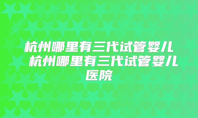 杭州哪里有三代试管婴儿 杭州哪里有三代试管婴儿医院