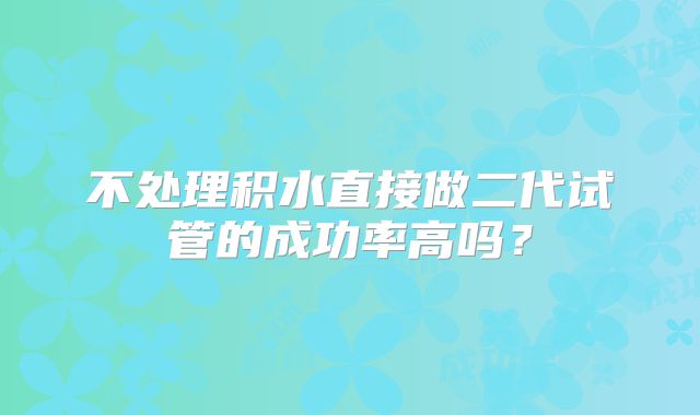 不处理积水直接做二代试管的成功率高吗?