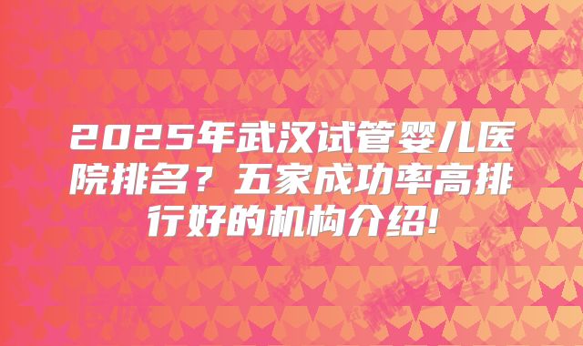 2025年武汉试管婴儿医院排名？五家成功率高排行好的机构介绍!