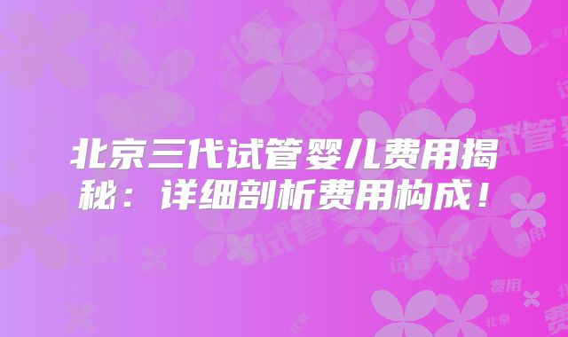 北京三代试管婴儿费用揭秘：详细剖析费用构成！
