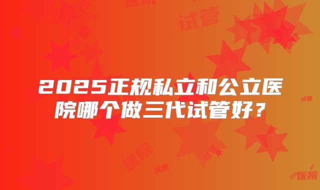 2025正规私立和公立医院哪个做三代试管好？