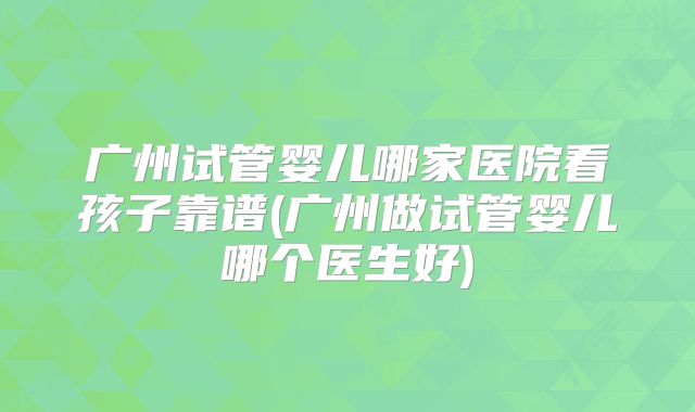 广州试管婴儿哪家医院看孩子靠谱(广州做试管婴儿哪个医生好)