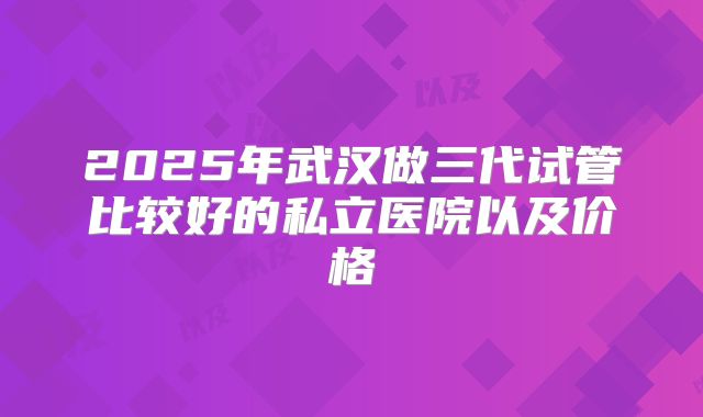 2025年武汉做三代试管比较好的私立医院以及价格