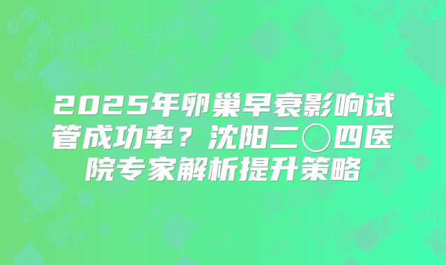 2025年卵巢早衰影响试管成功率？沈阳二〇四医院专家解析提升策略