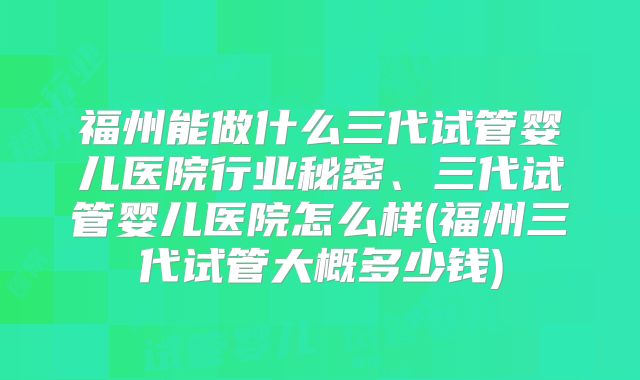 福州能做什么三代试管婴儿医院行业秘密、三代试管婴儿医院怎么样(福州三代试管大概多少钱)