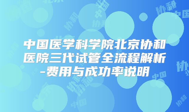 中国医学科学院北京协和医院三代试管全流程解析-费用与成功率说明