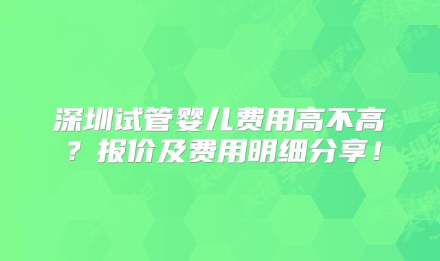 深圳试管婴儿费用高不高？报价及费用明细分享！