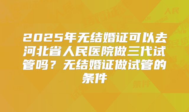 2025年无结婚证可以去河北省人民医院做三代试管吗?无结婚证做试管的条件