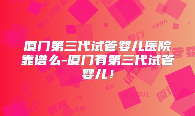厦门第三代试管婴儿医院靠谱么-厦门有第三代试管婴儿！