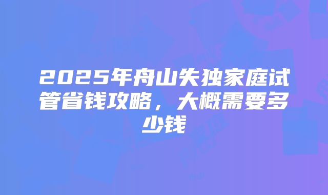 2025年舟山失独家庭试管省钱攻略，大概需要多少钱
