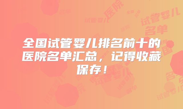 全国试管婴儿排名前十的医院名单汇总，记得收藏保存！