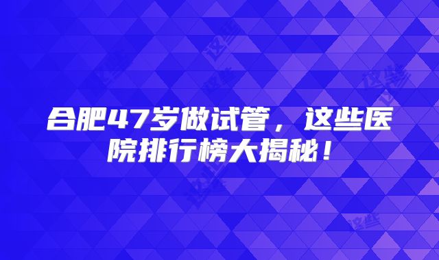 合肥47岁做试管，这些医院排行榜大揭秘！