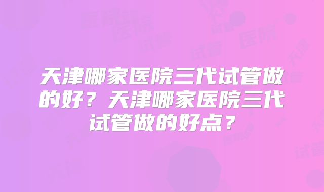 天津哪家医院三代试管做的好？天津哪家医院三代试管做的好点？