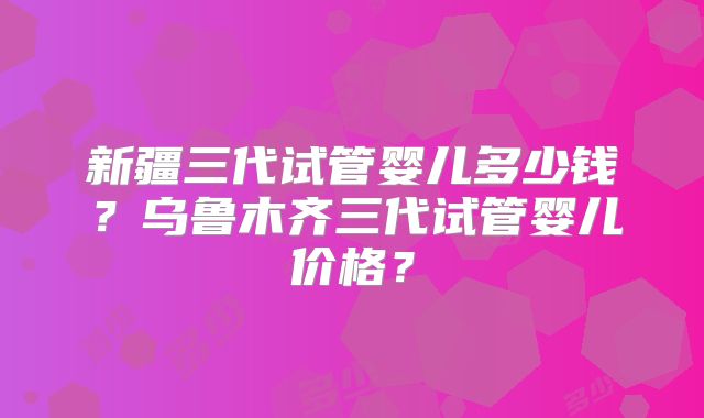 新疆三代试管婴儿多少钱？乌鲁木齐三代试管婴儿价格？