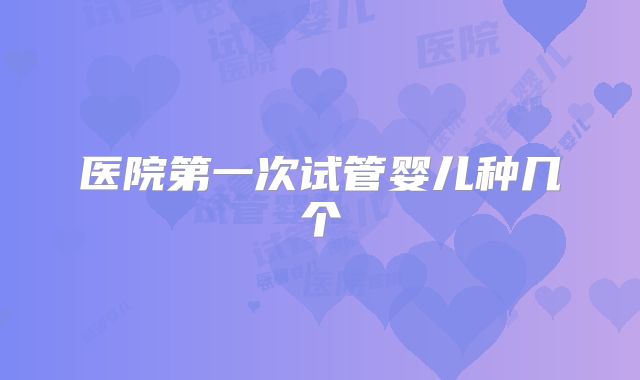 医院第一次试管婴儿种几个
