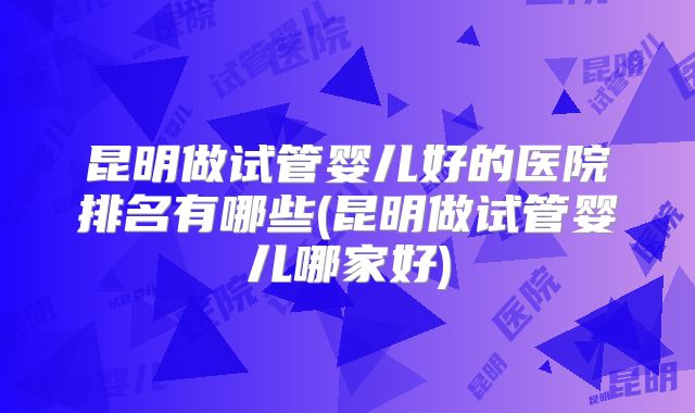 昆明做试管婴儿好的医院排名有哪些(昆明做试管婴儿哪家好)
